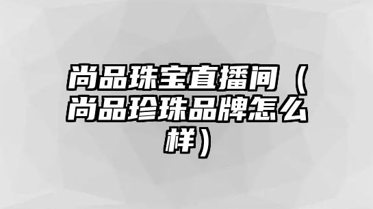 尚品珠寶直播間（尚品珍珠品牌怎么樣）