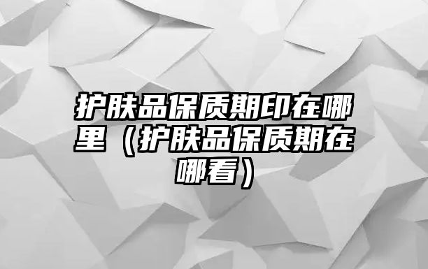 護膚品保質期印在哪里（護膚品保質期在哪看）