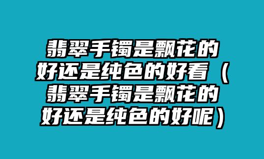 翡翠手鐲是飄花的好還是純色的好看（翡翠手鐲是飄花的好還是純色的好呢）