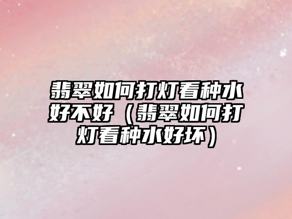 翡翠如何打燈看種水好不好（翡翠如何打燈看種水好壞）