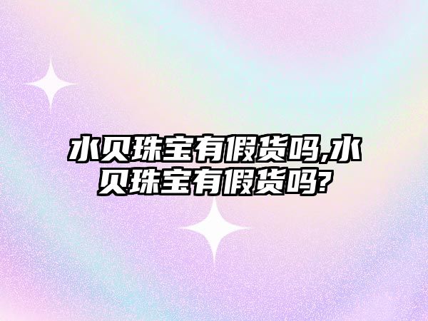 水貝珠寶有假貨嗎,水貝珠寶有假貨嗎?