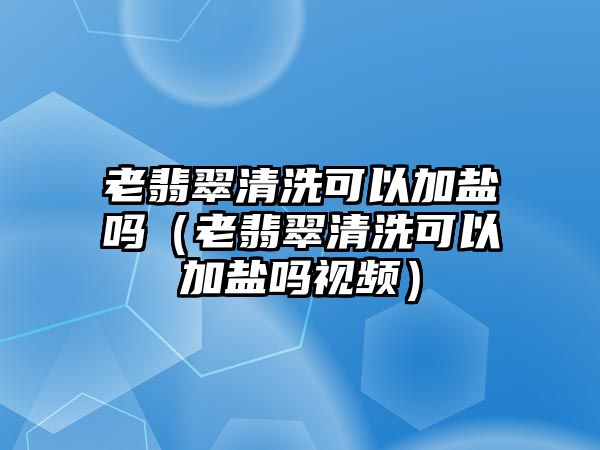 老翡翠清洗可以加鹽嗎（老翡翠清洗可以加鹽嗎視頻）