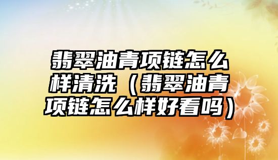 翡翠油青項鏈怎么樣清洗（翡翠油青項鏈怎么樣好看嗎）