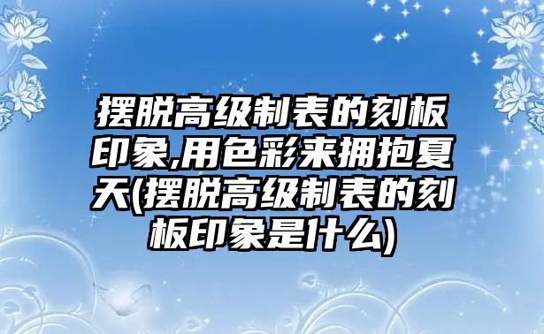 擺脫高級制表的刻板印象,用色彩來擁抱夏天(擺脫高級制表的刻板印象是什么)