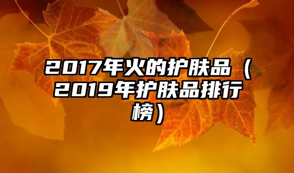 2017年火的護(hù)膚品（2019年護(hù)膚品排行榜）