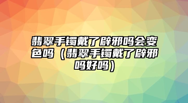 翡翠手鐲戴了辟邪嗎會變色嗎（翡翠手鐲戴了辟邪嗎好嗎）