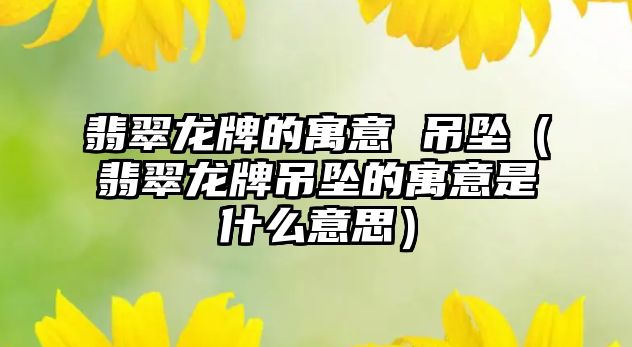 翡翠龍牌的寓意 吊墜（翡翠龍牌吊墜的寓意是什么意思）