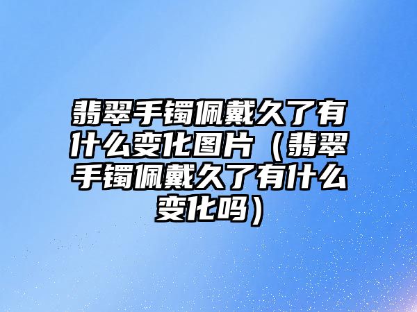 翡翠手鐲佩戴久了有什么變化圖片（翡翠手鐲佩戴久了有什么變化嗎）