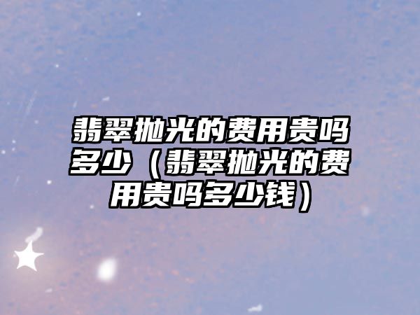 翡翠拋光的費用貴嗎多少（翡翠拋光的費用貴嗎多少錢）