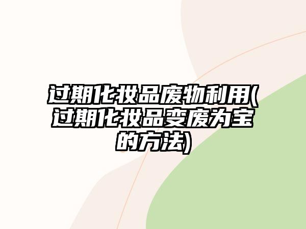 過期化妝品廢物利用(過期化妝品變廢為寶的方法)