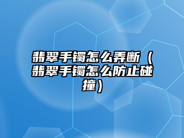 翡翠手鐲怎么弄斷（翡翠手鐲怎么防止碰撞）