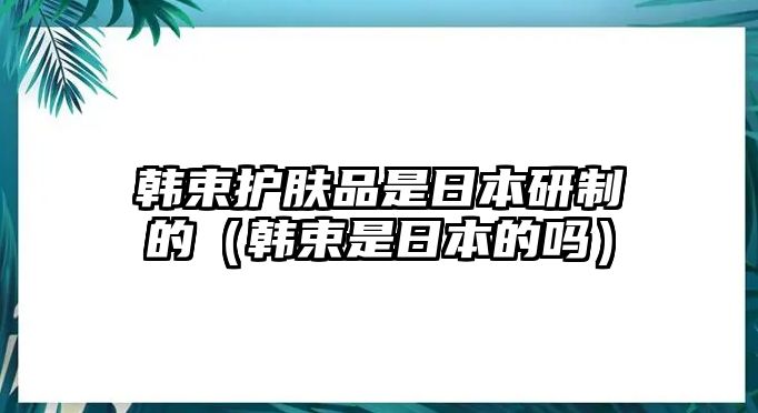 韓束護(hù)膚品是日本研制的（韓束是日本的嗎）