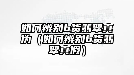 如何辨別b貨翡翠真偽（如何辨別b貨翡翠真假）