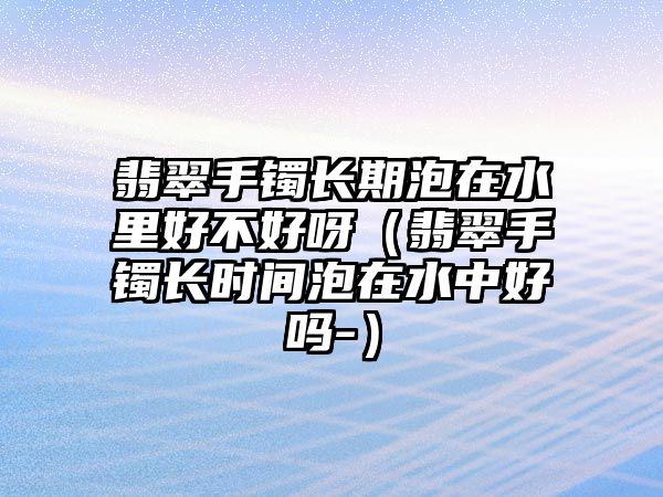 翡翠手鐲長期泡在水里好不好呀（翡翠手鐲長時間泡在水中好嗎-）