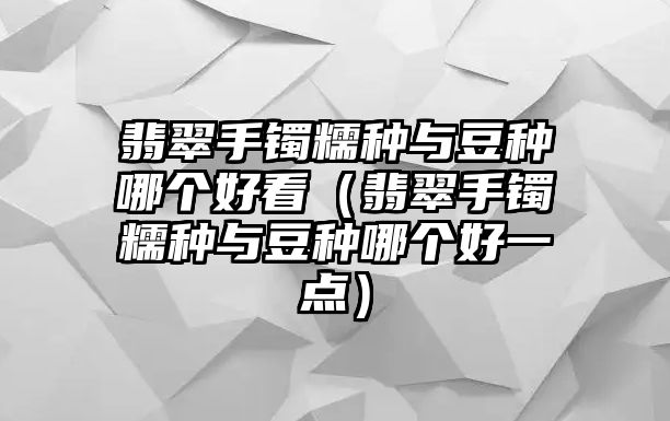 翡翠手鐲糯種與豆種哪個好看（翡翠手鐲糯種與豆種哪個好一點）