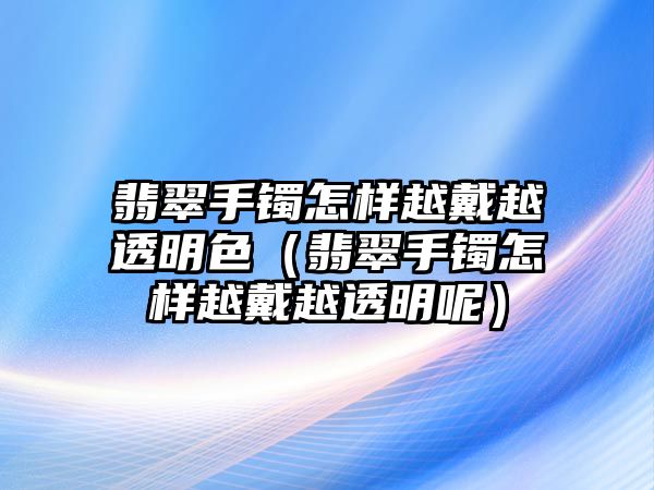 翡翠手鐲怎樣越戴越透明色（翡翠手鐲怎樣越戴越透明呢）