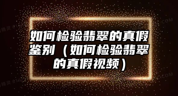 如何檢驗翡翠的真假鑒別（如何檢驗翡翠的真假視頻）