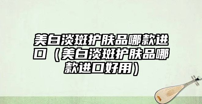 美白淡斑護(hù)膚品哪款進(jìn)口（美白淡斑護(hù)膚品哪款進(jìn)口好用）