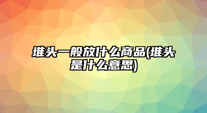 堆頭一般放什么商品(堆頭是什么意思)