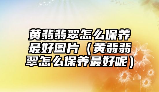 黃翡翡翠怎么保養(yǎng)最好圖片（黃翡翡翠怎么保養(yǎng)最好呢）