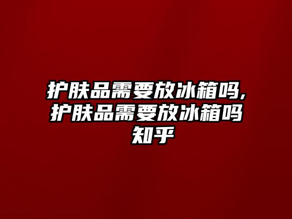 護膚品需要放冰箱嗎,護膚品需要放冰箱嗎 知乎