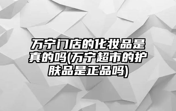 萬寧門店的化妝品是真的嗎(萬寧超市的護膚品是正品嗎)