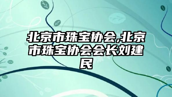 北京市珠寶協(xié)會,北京市珠寶協(xié)會會長劉建民