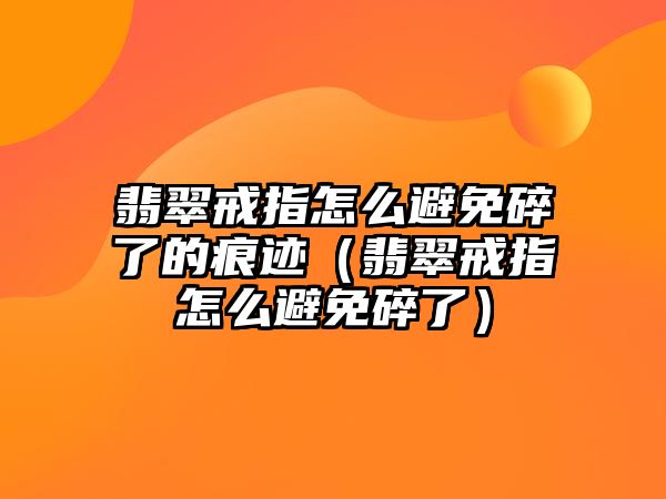 翡翠戒指怎么避免碎了的痕跡（翡翠戒指怎么避免碎了）