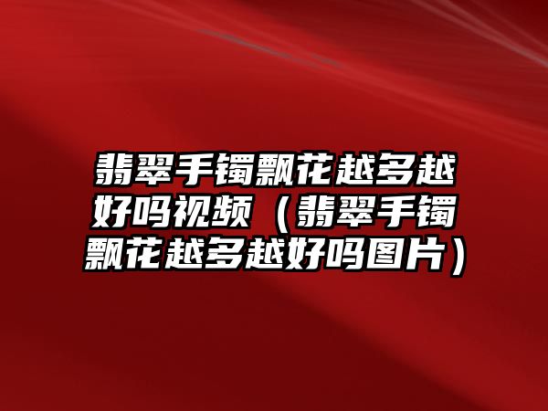 翡翠手鐲飄花越多越好嗎視頻（翡翠手鐲飄花越多越好嗎圖片）