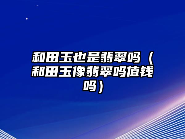 和田玉也是翡翠嗎（和田玉像翡翠嗎值錢嗎）