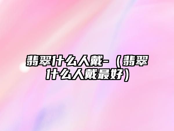 翡翠什么人戴-（翡翠什么人戴最好）