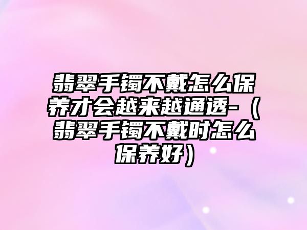 翡翠手鐲不戴怎么保養(yǎng)才會越來越通透-（翡翠手鐲不戴時怎么保養(yǎng)好）