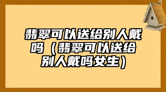 翡翠可以送給別人戴嗎（翡翠可以送給別人戴嗎女生）