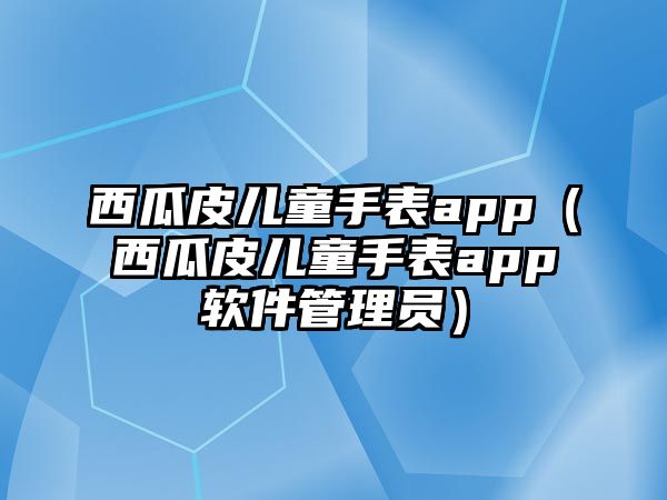 西瓜皮兒童手表app（西瓜皮兒童手表app軟件管理員）