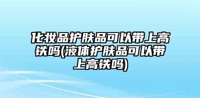 化妝品護膚品可以帶上高鐵嗎(液體護膚品可以帶上高鐵嗎)