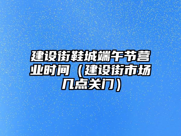 建設街鞋城端午節營業時間（建設街市場幾點關門）