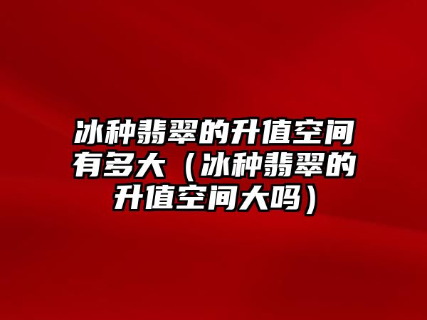 冰種翡翠的升值空間有多大（冰種翡翠的升值空間大嗎）