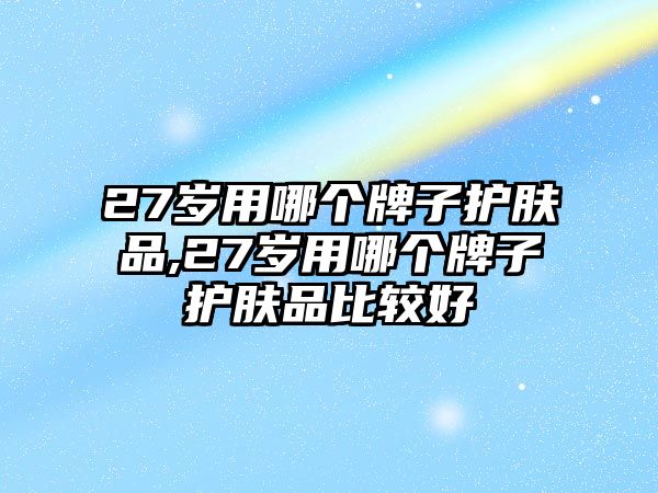 27歲用哪個牌子護膚品,27歲用哪個牌子護膚品比較好