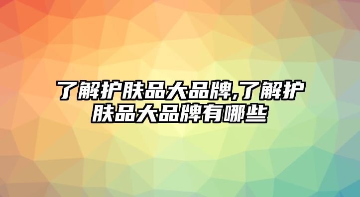 了解護膚品大品牌,了解護膚品大品牌有哪些