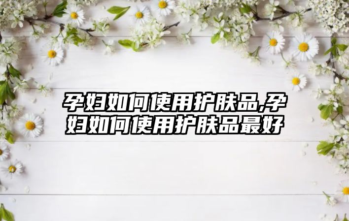 孕婦如何使用護膚品,孕婦如何使用護膚品最好