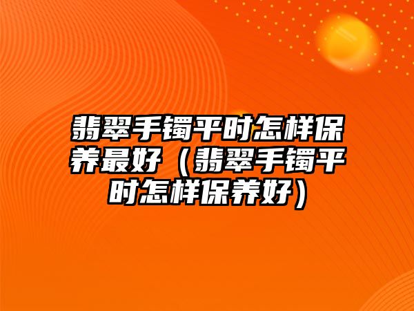 翡翠手鐲平時(shí)怎樣保養(yǎng)最好（翡翠手鐲平時(shí)怎樣保養(yǎng)好）