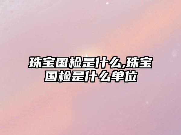 珠寶國(guó)檢是什么,珠寶國(guó)檢是什么單位