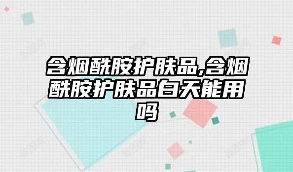 含煙酰胺護膚品,含煙酰胺護膚品白天能用嗎