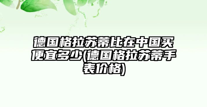 德國格拉蘇蒂比在中國買便宜多少(德國格拉蘇蒂手表價格)