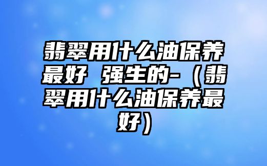 翡翠用什么油保養(yǎng)最好 強(qiáng)生的-（翡翠用什么油保養(yǎng)最好）