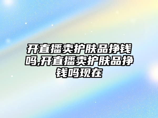 開直播賣護膚品掙錢嗎,開直播賣護膚品掙錢嗎現在