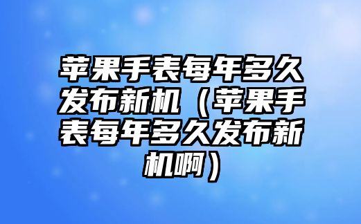 蘋果手表每年多久發布新機（蘋果手表每年多久發布新機啊）