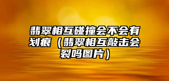 翡翠相互碰撞會不會有劃痕（翡翠相互敲擊會裂嗎圖片）