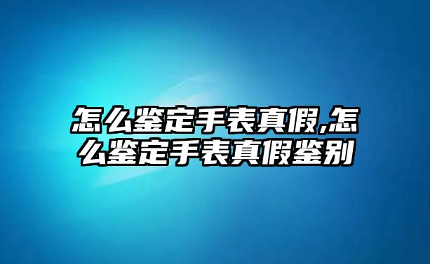 怎么鑒定手表真假,怎么鑒定手表真假鑒別