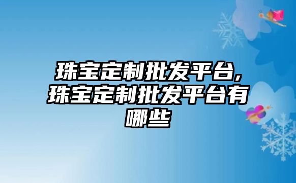 珠寶定制批發平臺,珠寶定制批發平臺有哪些